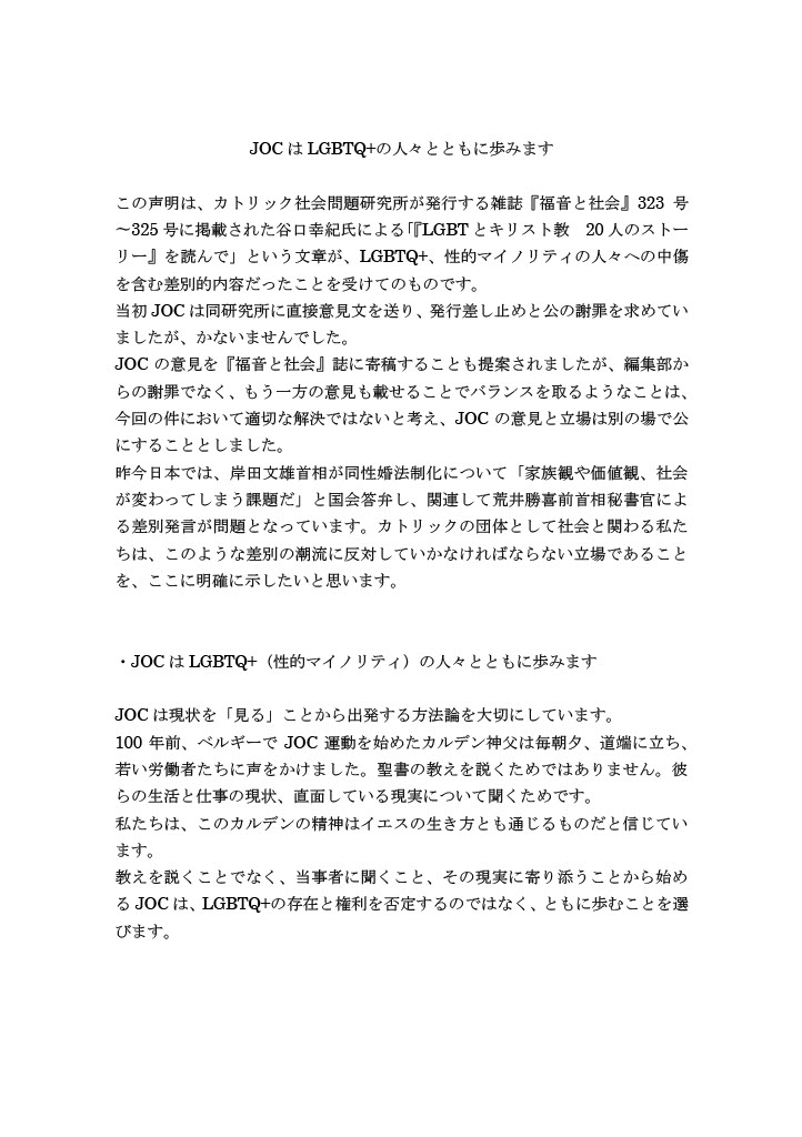 JOCはLGBTQ+の人々とともに歩みます
この声明は、カトリック社会問題研究所が発行する雑誌『福音と社会』323号〜325号に掲載された谷口幸紀氏による「『LGBTとキリスト教 20人のストーリー』を読んで」という文章が、LGBTQ+、性的マイノリティの人々への中傷を含む差別的内容だったことを受けてのものです。
当初JOCは同研究所に直接意見文を送り、発行差し止めと公の謝罪を求めていましたが、かないませんでした。
JOCの意見を『福音と社会』誌に寄稿することも提案されましたが、編集部からの謝罪でなく、もう一方の意見も載せることでバランスを取るようなことは、今回の件において適切な解決ではないと考え、JOCの意見と立場は別の場で公にすることとしました。
昨今日本では、岸田文雄首相が同性婚法制化について「家族観や価値観、社会が変わってしまう課題だ」と国会答弁し、関連して荒井勝喜前首相秘書官による差別発言が問題となっています。カトリックの団体として社会と関わる私たちは、このような差別の潮流に反対していかなければならない立場であることを、ここに明確に示したいと思います。
・JOCはLGBTQ+（性的マイノリティ）の人々とともに歩みます
JOCは現状を「見る」ことから出発する方法論を大切にしています。
100年前、ベルギーでJOC運動を始めたカルデン神父は毎朝夕、道端に立ち、若い労働者たちに声をかけました。聖書の教えを説くためではありません。彼らの生活と仕事の現状、直面している現実について聞くためです。
私たちは、このカルデンの精神はイエスの生き方とも通じるものだと信じています。
教えを説くことでなく、当事者に聞くこと、その現実に寄り添うことから始めるJOCは、LGBTQ+の存在と権利を否定するのではなく、ともに歩むことを選びます。