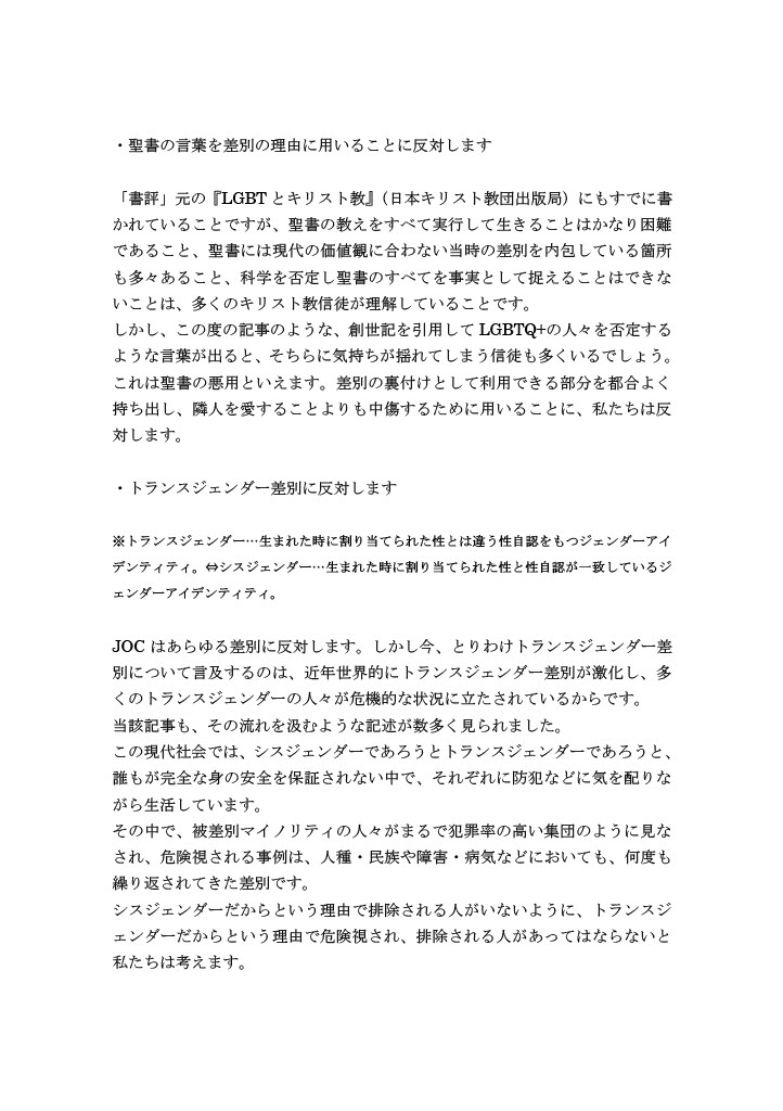 ・聖書の言葉を差別の理由に用いることに反対します
「書評」元の『LGBTとキリスト教』（日本キリスト教団出版局）にもすでに書かれていることですが、聖書の教えをすべて実行して生きることはかなり困難であること、聖書には現代の価値観に合わない当時の差別を内包している箇所も多々あること、科学を否定し聖書のすべてを事実として捉えることはできないことは、多くのキリスト教信徒が理解していることです。
しかし、この度の記事のような、創世記を引用してLGBTQ+の人々を否定するような言葉が出ると、そちらに気持ちが揺れてしまう信徒も多くいるでしょう。
これは聖書の悪用といえます。差別の裏付けとして利用できる部分を都合よく持ち出し、隣人を愛することよりも中傷するために用いることに、私たちは反対します。
・トランスジェンダー差別に反対します
※トランスジェンダー…生まれた時に割り当てられた性とは違う性自認をもつジェンダーアイデンティティ。⇔シスジェンダー…生まれた時に割り当てられた性と性自認が一致しているジェンダーアイデンティティ。
JOCはあらゆる差別に反対します。しかし今、とりわけトランスジェンダー差別について言及するのは、近年世界的にトランスジェンダー差別が激化し、多くのトランスジェンダーの人々が危機的な状況に立たされているからです。
当該記事も、その流れを汲むような記述が数多く見られました。
この現代社会では、シスジェンダーであろうとトランスジェンダーであろうと、誰もが完全な身の安全を保証されない中で、それぞれに防犯などに気を配りながら生活しています。
その中で、被差別マイノリティの人々がまるで犯罪率の高い集団のように見なされ、危険視される事例は、人種・民族や障害・病気などにおいても、何度も繰り返されてきた差別です。
シスジェンダーだからという理由で排除される人がいないように、トランスジェンダーだからという理由で危険視され、排除される人があってはならないと私たちは考えます。