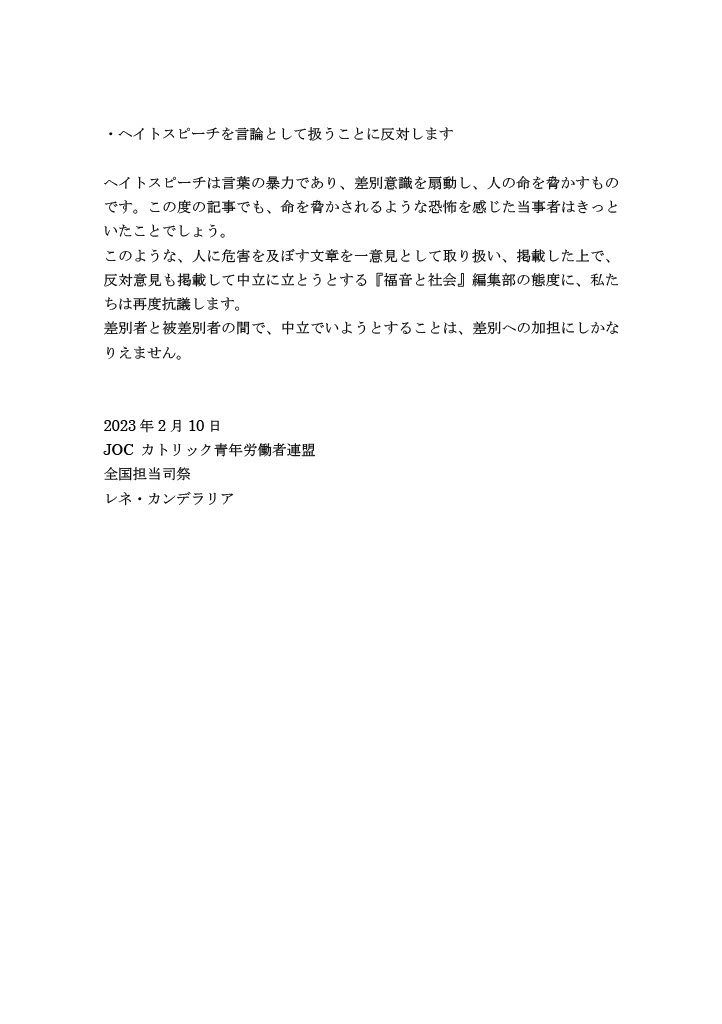 ・ヘイトスピーチを言論として扱うことに反対します
ヘイトスピーチは言葉の暴力であり、差別意識を扇動し、人の命を脅かすものです。この度の記事でも、命を脅かされるような恐怖を感じた当事者はきっといたことでしょう。
このような、人に危害を及ぼす文章を一意見として取り扱い、掲載した上で、反対意見も掲載して中立に立とうとする『福音と社会』編集部の態度に、私たちは再度抗議します。
差別者と被差別者の間で、中立でいようとすることは、差別への加担にしかなりえません。
2023年2月10日
JOC カトリック青年労働者連盟
全国担当司祭
レネ・カンデラリア