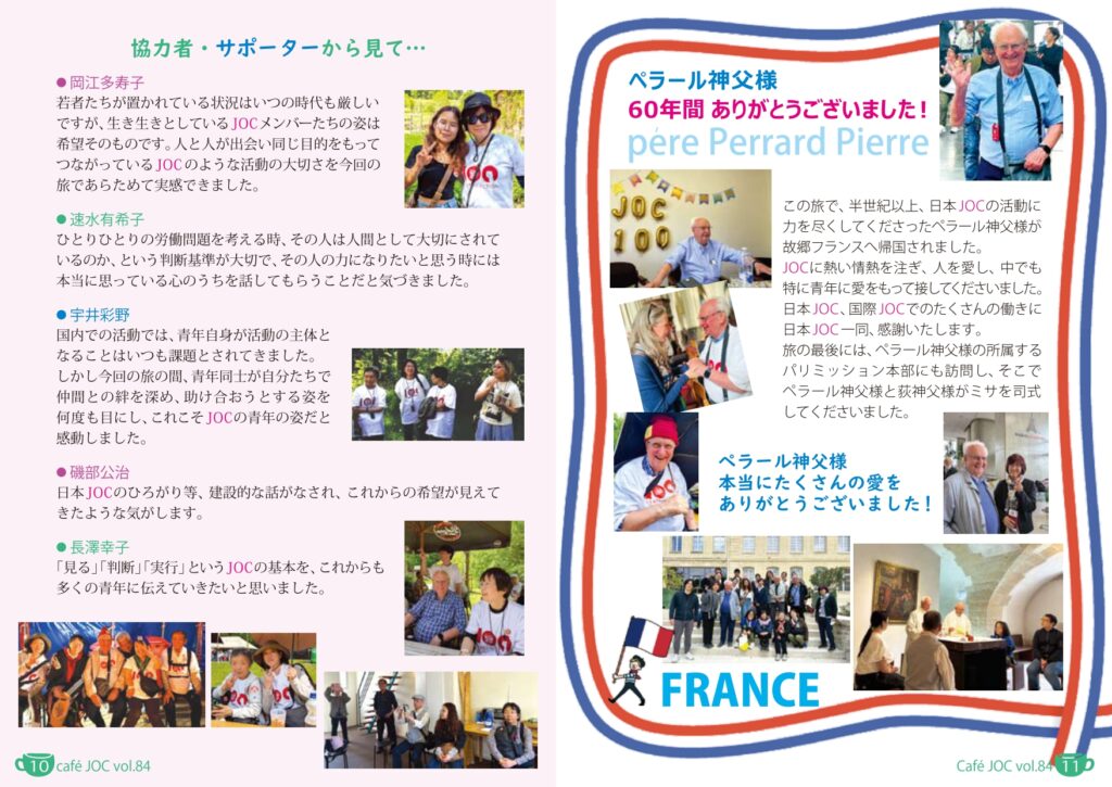 （小見出し）協力者・サポーターから見て…
（本文）
	岡江多寿子
若者たちが置かれている状況はいつの時代も厳しいですが、生き生きとしているJOCメンバーたちの姿は希望そのものです。人と人が出会い同じ目的をもってつながっているJOCのような活動の大切さを今回の旅であらためて実感できました。

	速水有希子
ひとりひとりの労働問題を考える時、その人は人間として大切にされているのか、という判断基準が大切で、その人の力になりたいと思う時には本当に思っている心のうちを話してもらうことだと気づきました。

	宇井彩野
国内での活動では、青年自身が活動の主体となることはいつも課題とされてきました。しかし今回の旅の間、青年同士が自分たちで仲間との絆を深め、助け合おうとする姿を何度も目にし、これこそJOCの青年の姿だと感動しました。

	磯部公治
日本JOCのひろがり等、建設的な話がなされ、これからの希望が見えてきたような気がします。

	長澤幸子
「見る」「判断」「実行」というJOCの基本を、これからも多くの青年に伝えていきたいと思いました。

〈11p〉
（見出し）ペラール神父様　60年間　ありがとうございました！

（本文）
この旅で、半世紀以上、日本JOCの活動に力を尽くしてくださったペラール神父様が故郷フランスへ帰国されました。
JOCに熱い情熱を注ぎ、人を愛し、中でも特に青年に愛をもって接してくださいました。
日本JOC、国際JOCでのたくさんの働きに日本JOC一同、感謝いたします。
旅の最後には、ペラール神父様の所属するパリミッション本部にも訪問し、そこでペラール神父様と荻神父様がミサを司式してくださいました。

（写真―パリミッションミサ）

ペラール神父様、本当にたくさんの愛をありがとうございました！
