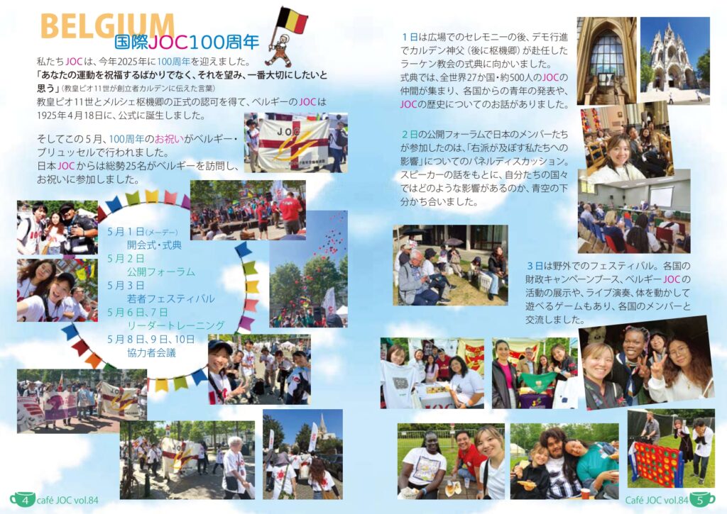 （見出し）
国際JOC100周年
（本文）
私たちJOCは、今年2025年に100周年を迎えました。
「あなたの運動を祝福するばかりでなく、それを望み、一番大切にしたいと思う」（教皇ピオ11世が創立者カルデンに伝えた言葉）
教皇ピオ11世とメルシェ枢機卿の正式の認可を得て、ベルギーのJOCは1925年4月18日に、公式に誕生しました。
そしてこの5月、100周年のお祝いがベルギー・ブリュッセルで行われました。
日本JOCからは総勢25名がベルギーを訪問し、お祝いに参加しました。

5月1日（メーデー）　開会式・式典
5月2日　　　　　　　公開フォーラム
5月3日　　　　　　　若者フェスティバル
5月6日、7日　　　　リーダートレーニング
5月8日、9日、10日　協力者会議

〈5p〉
1日は広場でのセレモニーの後、デモ行進でカルデン神父（後に枢機卿）が赴任したラーケン教会の式典に向かいました。式典では、全世界27か国のJOCの仲間が集まり、各国からの青年の発表や、JOCの歴史についてのお話がありました。

（写真）

2日の公開フォーラムで日本のメンバーたちが参加したのは、「右派が及ぼす私たちへの影響」についてのパネルディスカッション。スピーカーの話をもとに、自分たちの国々ではどのような影響があるのか、青空の下分かち合いました。

3日は野外でのフェスティバル。各国の財政キャンペーンブース、ベルギーJOCの活動の展示や、ライブ演奏、体を動かして遊べるゲームもあり、各国のメンバーと交流しました。