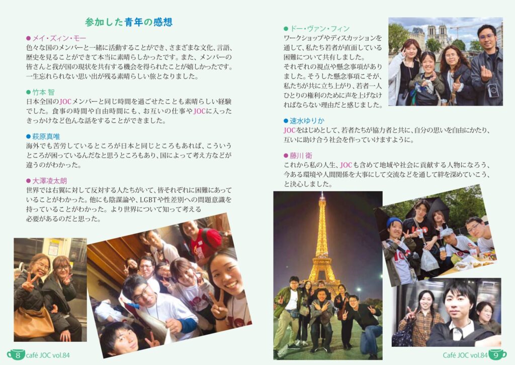 （小見出し）参加した青年の感想
（本文）
	メイ・ズィン・モー
色々な国のメンバーと一緒に活動することができ、さまざまな文化、言語、歴史を見ることができて本当に素晴らしかったです。また、メンバーの皆さんと我が国の現状を共有する機会を得られたことが嬉しかったです。一生忘れられない思い出が残る素晴らしい旅となりました。

	萩原真唯
海外でも苦労しているところが日本と同じところもあれば、こういうところが困っているんだなと思うところもあり、国によって考え方などが違うのがわかった。

	竹本智
日本全国のJOCメンバーと同じ時間を過ごせたことも素晴らしい経験でした。食事の時間や自由時間にも、お互いの仕事やJOCに入ったきっかけなど色んな話をすることができました。

	藤川衛
これから私の人生、JOCも含めて地域や社会を貢献する人物になろう、今ある環境や人間関係を大事にして交流などを通して絆を深めていこう、と決心しました。

	速水ゆりか
JOCをはじめとして、若者たちが協力者と共に、自分の思いを自由にかたり、互いに助け合う社会を作っていけますように。

	大澤凌太朗
世界では右翼に対して反対する人たちがいて、皆それぞれに困難にあっていることがわかった。他にも陰謀論や、LGBTや性差別への問題意識を持っていることがわかった。より世界について知って考える必要があるのだと思った。

	ドー・ヴァン・フィン
ワークショップやディスカッションを通して、私たち若者が直面している困難について共有しました。それぞれの視点や懸念事項がありました。そうした懸念事項こそが、私たちが共に立ち上がり、若者一人ひとりの権利のために声を上げなければならない理由だと感じました。